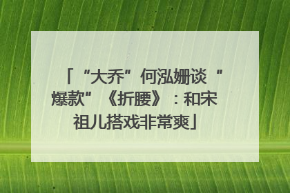 “大乔”何泓姗谈“爆款”《折腰》：和宋祖儿搭戏非常爽